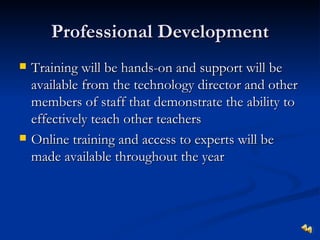 Professional Development
   Training will be hands-on and support will be
    available from the technology director and other
    members of staff that demonstrate the ability to
    effectively teach other teachers
   Online training and access to experts will be
    made available throughout the year
 