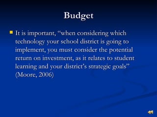 Budget
   It is important, “when considering which
    technology your school district is going to
    implement, you must consider the potential
    return on investment, as it relates to student
    learning and your district’s strategic goals”
    (Moore, 2006)
 