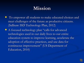 Mission
    To empower all students to make educated choices and
    meet challenges of the future as productive citizens.
    (Sallisaw ISD Technology Plan, 2012)
   A focused technology plan “calls for advanced
    technologies used in our daily lives to our entire
    education system to improve learning, accelerate the
    adoption of effective practices, and use data for
    continuous improvement” (US Department of
    Education, 2010)
 