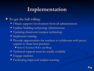 Implementation
   To get the ball rolling:
       Obtain support/involvement from all administrators
       Update/building technology infrastructure
       Updating classroom/campus technology
       Implement training
       Provide opportunities for teachers to collaborate with peers/
        experts to share best practices
            School/Teachers Wikis and Blogs
       Technical support must be readily available
       Engage students
       Facilitating improved student learning
 