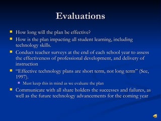Evaluations
   How long will the plan be effective?
   How is the plan impacting all student learning, including
    technology skills.
   Conduct teacher surveys at the end of each school year to assess
    the effectiveness of professional development, and delivery of
    instruction
   “Effective technology plans are short term, not long term” (See,
    1997).
       Must keep this in mind as we evaluate the plan
   Communicate with all share holders the successes and failures, as
    well as the future technology advancements for the coming year
 