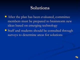 Solutions
   After the plan has been evaluated, committee
    members must be prepared to brainstorm new
    ideas based on emerging technology
   Staff and students should be consulted through
    surveys to determine areas for solutions
 