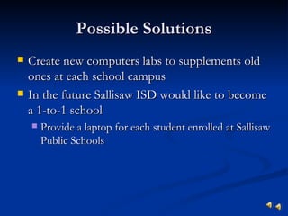 Possible Solutions
   Create new computers labs to supplements old
    ones at each school campus
   In the future Sallisaw ISD would like to become
    a 1-to-1 school
       Provide a laptop for each student enrolled at Sallisaw
        Public Schools
 