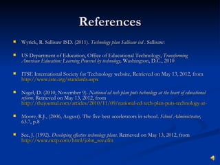 References
   Wyrick, R. Sallisaw ISD. (2011). Technology plan Sallisaw isd . Sallisaw:

   US Department of Education, Office of Educational Technology, Transforming
    American Education: Learning Powered by technology, Washington, D.C., 2010

   ITSE International Society for Technology website, Retrieved on May 13, 2012, from
    http://www.iste.org/standards.aspx

   Nagel, D. (2010, November 9). National ed tech plan puts technology at the heart of educational
    reform. Retrieved on May 13, 2012, from
    http://thejournal.com/articles/2010/11/09/national-ed-tech-plan-puts-technology-at-the-he

   Moore, R.J., (2006, August). The five best accelerators in school. School Administrator,
    63.7, p.8

   See, J. (1992). Developing effective technology plans. Retrieved on May 13, 2012, from
    http://www.nctp.com/html/john_see.cfm
 