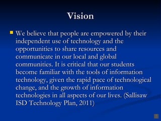 Vision
   We believe that people are empowered by their
    independent use of technology and the
    opportunities to share resources and
    communicate in our local and global
    communities. It is critical that our students
    become familiar with the tools of information
    technology, given the rapid pace of technological
    change, and the growth of information
    technologies in all aspects of our lives. (Sallisaw
    ISD Technology Plan, 2011)
 