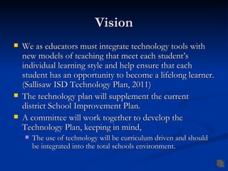 Vision
   We as educators must integrate technology tools with
    new models of teaching that meet each student’s
    individual learning style and help ensure that each
    student has an opportunity to become a lifelong learner.
    (Sallisaw ISD Technology Plan, 2011)
   The technology plan will supplement the current
    district School Improvement Plan.
   A committee will work together to develop the
    Technology Plan, keeping in mind,
       The use of technology will be curriculum driven and should
        be integrated into the total schools environment.
 