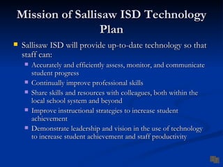 Mission of Sallisaw ISD Technology
                Plan
   Sallisaw ISD will provide up-to-date technology so that
    staff can:
       Accurately and efficiently assess, monitor, and communicate
        student progress
       Continually improve professional skills
       Share skills and resources with colleagues, both within the
        local school system and beyond
       Improve instructional strategies to increase student
        achievement
       Demonstrate leadership and vision in the use of technology
        to increase student achievement and staff productivity
 