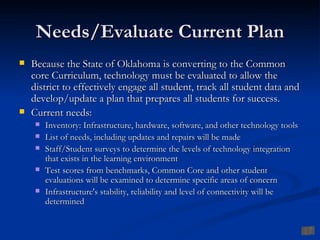 Needs/Evaluate Current Plan
   Because the State of Oklahoma is converting to the Common
    core Curriculum, technology must be evaluated to allow the
    district to effectively engage all student, track all student data and
    develop/update a plan that prepares all students for success.
   Current needs:
        Inventory: Infrastructure, hardware, software, and other technology tools
        List of needs, including updates and repairs will be made
        Staff/Student surveys to determine the levels of technology integration
         that exists in the learning environment
        Test scores from benchmarks, Common Core and other student
         evaluations will be examined to determine specific areas of concern
        Infrastructure's stability, reliability and level of connectivity will be
         determined
 
