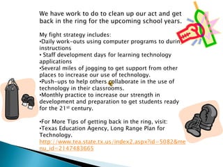We have work to do to clean up our act and get
back in the ring for the upcoming school years.

My fight strategy includes:
•Daily work-outs using computer programs to during
instructions
• Staff development days for learning technology
applications
•Several miles of jogging to get support from other
places to increase our use of technology.
•Push-ups to help others collaborate in the use of
technology in their classrooms.
•Monthly practice to increase our strength in
development and preparation to get students ready
for the 21st century.

•For More Tips of getting back in the ring, visit:
•Texas Education Agency, Long Range Plan for
Technology.
http://www.tea.state.tx.us/index2.aspx?id=5082&me
nu_id=2147483665
 