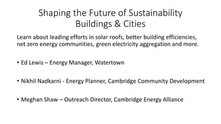 Shaping the Future of Sustainability
Buildings & Cities
Learn about leading efforts in solar roofs, better building efficiencies,
net zero energy communities, green electricity aggregation and more.
• Ed Lewis – Energy Manager, Watertown
• Nikhil Nadkarni - Energy Planner, Cambridge Community Development
• Meghan Shaw – Outreach Director, Cambridge Energy Alliance
 