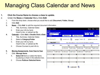 Managing Class Calendar and News Click the Course Name to choose a class to update . Under the  News  or  Calendar  Menu Click  Edit From the drop down, choose what you would like to add ( Document, Folder, Group ) Click  Add News  – Click  Add  to add the required document information.  Title, Summary, Calendar Dates Enter your info by hand,  import a doc, or upload zip file. Calendar  –  Click  Add  or  Double Click a Date Title, Summary, Calendar Dates Select a  Category/Folder Enter your info by hand,  import a doc, or upload zip file Choose Courses to post info to. Moving Assignments  from Year to Year Click  Manage Items Select All  items or select the Items  by placing a check in the selection box. Choose  Rollover Selected Items 