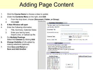 Adding Page Content Click the  Course Name  to choose a class to update . Under the  Contents Menu  on the right, click  Edit From the drop down, choose ( Document, Folder, or Group ) Click  Add A New Window will open Enter the Following information. Title, Summary, Calendar Dates Enter your text by hand,  Import a doc, or Upload zip file.  For  Multiple Postings   Select the  Classes  by clicking  Add Change Visibility  of info added by  making selections (optional) Click  Save and Return  or  Save and   Add Another 