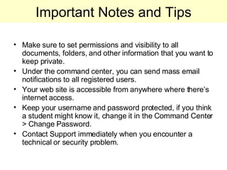 Important Notes and Tips Make sure to set permissions and visibility to all documents, folders, and other information that you want to keep private. Under the command center, you can send mass email notifications to all registered users. Your web site is accessible from anywhere where there’s internet access. Keep your username and password protected, if you think a student might know it, change it in the Command Center > Change Password.  Contact Support immediately when you encounter a technical or security problem. 