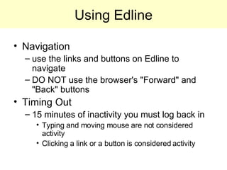 Using Edline Navigation use the links and buttons on Edline to navigate DO NOT use the browser's "Forward" and "Back" buttons Timing Out 15 minutes of inactivity you must log back in Typing and moving mouse are not considered activity Clicking a link or a button is considered activity 