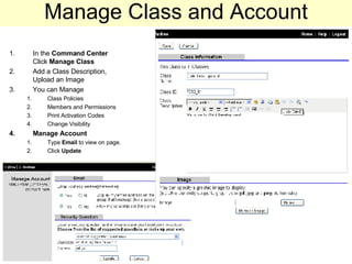Manage Class and Account In the  Command Center   Click  Manage Class Add a Class Description, Upload an Image You can Manage Class Policies Members and Permissions  Print Activation Codes Change Visibility Manage Account Type  Email  to view on page. Click  Update 