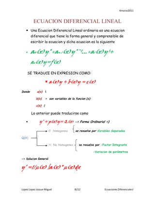 ECUACION DIFERENCIAL LINEAL<br />Una Ecuacion Diferencial Lineal ordinaria es una ecuacion diferencial que tiene la forma general y comprensible de escribir la ecuacion y dicha ecuacion es la siguiente <br />ao(x)y˚+an-1(x)y˚ˉ¹…+a1(x)y ¹+ ao(x)y=f(x)<br />  SE TRADUCE EN EXPRESION COMO: <br />a(x)y + b(x)y = c(x)<br />Donde      a(x)  lt;br />            b(x)   >  son variables de la funcion (x) <br />            c(x)  |<br /> Lo anterior puede traducirse como <br />  y’ + p(x)y= Q(x) -> Forma Ordinaria! =)<br /> 0  Homogenea  se resuelve por Variables Separadas<br />Q(X)<br />ǂ0   No Homogenea   se resuelve por -Factor Integrante<br />      -Variacion de parámetros<br />-> Solucion General<br />y’ =1/µ(x) ∫a(x)° µ(x)dx<br />Ejemplo 3.- Explicacion paso a paso<br />     Xdy=(x senx-y)dx          se junta el diferencial <br />Xdy/dx=x senx-y                se despeja al diferencial<br />  dy/dx=x senx-y/x           se divide ambos elementos entre su denominador<br /> dy/dx=senx –y/x              se busca formar la ecuación de F. ordinaria<br />y’+y/x=senx     basados en la f. ordinaria vemos los valores de c/ parte<br />p(x)= 1/x<br />Q(x)=sen x<br />µ=e ⌠1/xdx =elnx= x<br />y=1/x ⌠senx(x)dx<br />y=1/x⌠xsenxdxx  +senx<br />y=1/x[-xcosx+senx+c] 1   -cos x<br />y=-cosx + senx/x + c/x0  -senx<br />