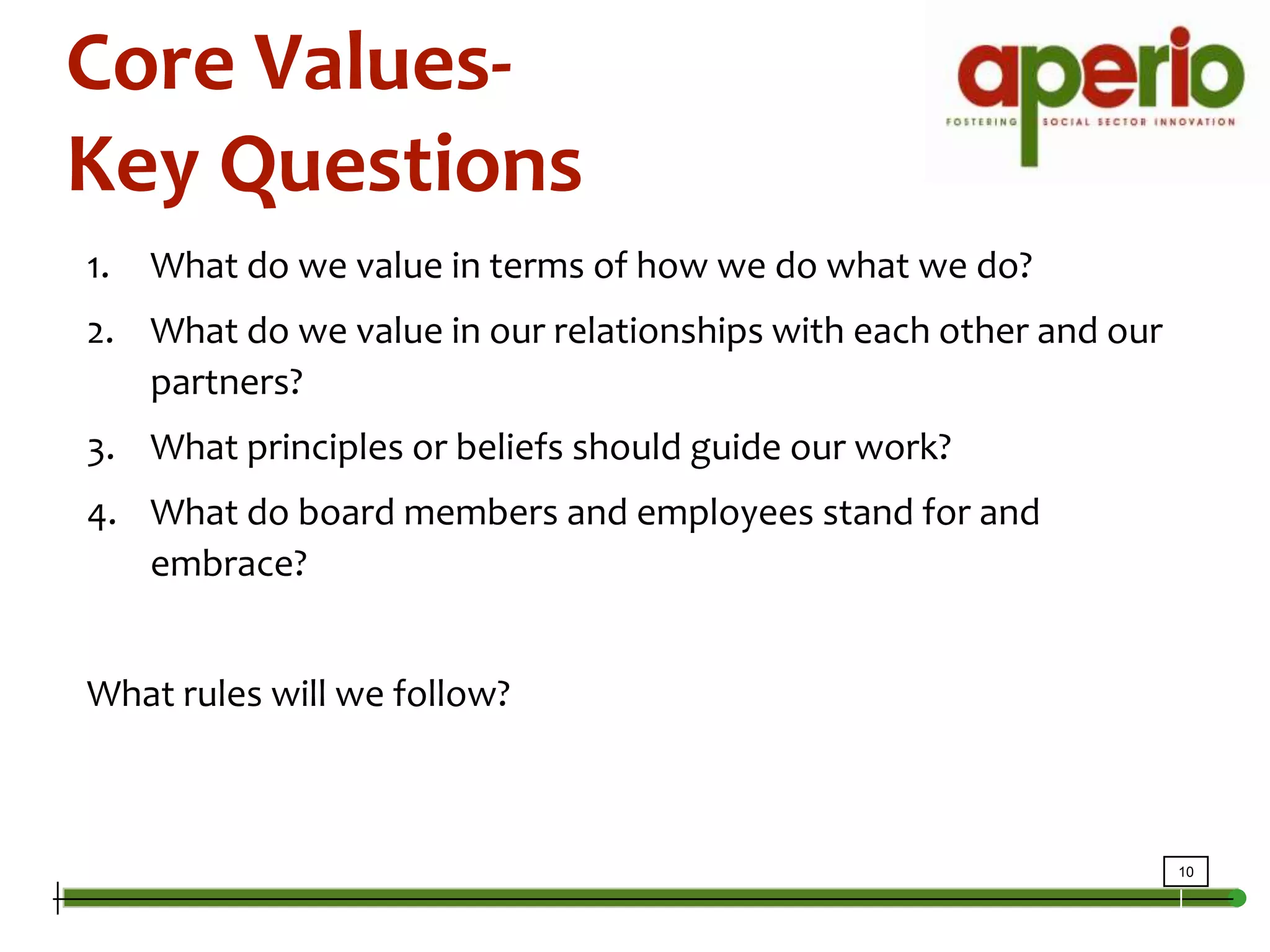 Core Values-Key QuestionsWhat do we value in terms of how we do what we do?What do we value in our relationships with each other and our partners?What principles or beliefs should guide our work?What do board members and employees stand for and embrace?What rules will we follow?