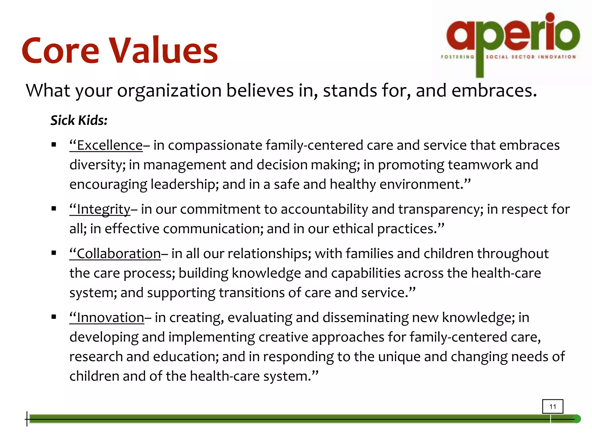 Core ValuesWhat your organization believes in, stands for, and embraces.Sick Kids: “Excellence– in compassionate family-centered care and service that embraces diversity; in management and decision making; in promoting teamwork and encouraging leadership; and in a safe and healthy environment.” “Integrity– in our commitment to accountability and transparency; in respect for all; in effective communication; and in our ethical practices.”“Collaboration– in all our relationships; with families and children throughout the care process; building knowledge and capabilities across the health-care system; and supporting transitions of care and service.” “Innovation– in creating, evaluating and disseminating new knowledge; in developing and implementing creative approaches for family-centered care, research and education; and in responding to the unique and changing needs of children and of the health-care system.” 