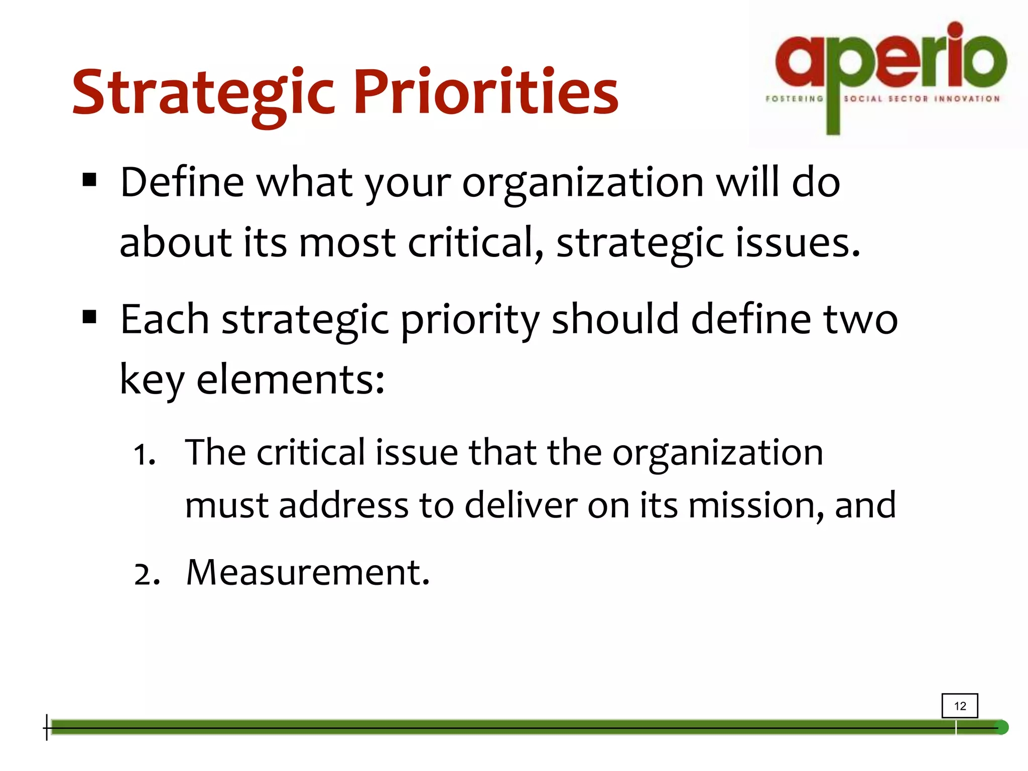 Strategic PrioritiesDefine what your organization will do about its most critical, strategic issues.Each strategic priority should define two key elements:The critical issue that the organization must address to deliver on its mission, and Measurement.