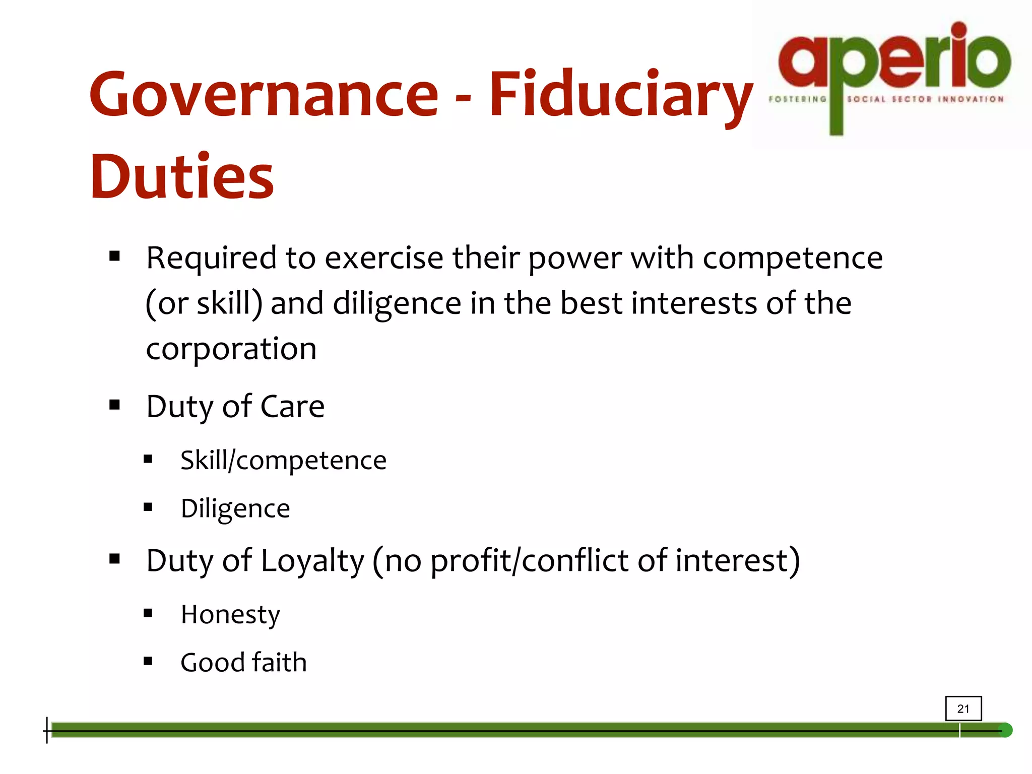 Intro to GovernanceGovernance - Fiduciary DutiesRequired to exercise their power with competence (or skill) and diligence in the best interests of the corporationDuty of CareSkill/competenceDiligenceDuty of Loyalty (no profit/conflict of interest)HonestyGood faith