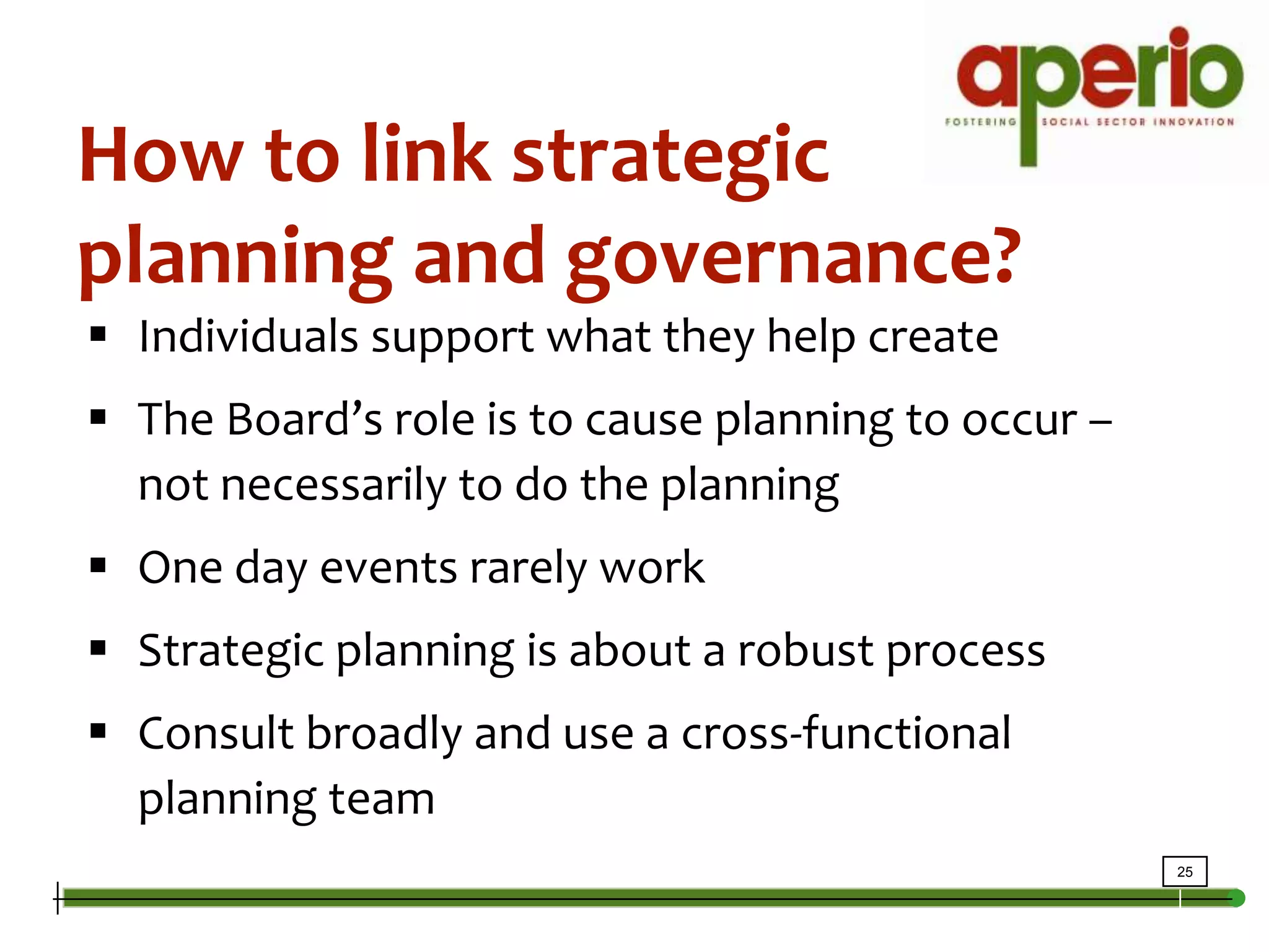How to link strategic planning and governance?Individuals support what they help createThe Board’s role is to cause planning to occur – not necessarily to do the planningOne day events rarely workStrategic planning is about a robust processConsult broadly and use a cross-functional planning team