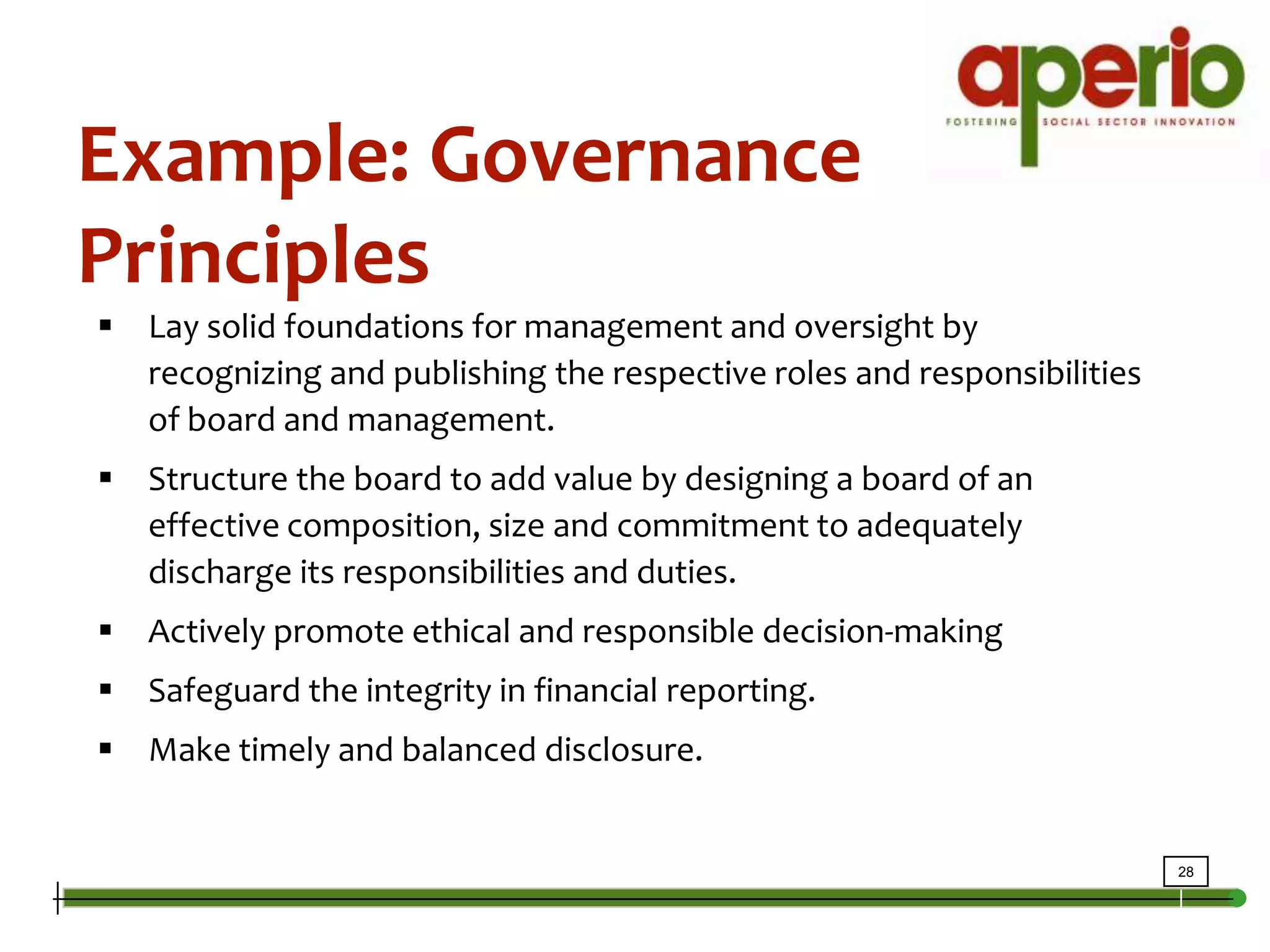 Example: Governance PrinciplesLay solid foundations for management and oversight by recognizing and publishing the respective roles and responsibilities of board and management.   Structure the board to add value by designing a board of an effective composition, size and commitment to adequately discharge its responsibilities and duties. Actively promote ethical and responsible decision-making  Safeguard the integrity in financial reporting.  Make timely and balanced disclosure. 