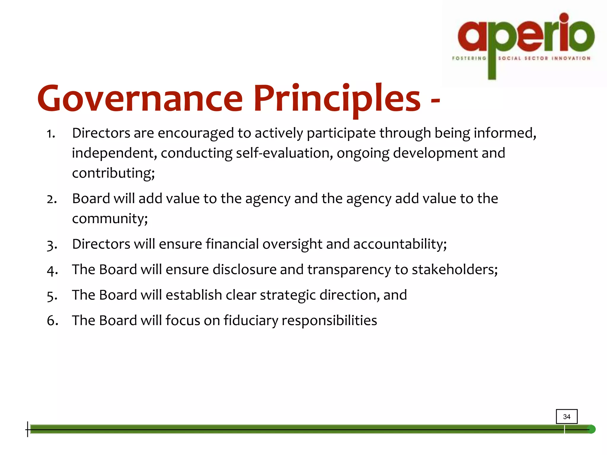 Governance Principles - Directors are encouraged to actively participate through being informed, independent, conducting self-evaluation, ongoing development and contributing;Board will add value to the agency and the agency add value to the community;Directors will ensure financial oversight and accountability;The Board will ensure disclosure and transparency to stakeholders;The Board will establish clear strategic direction, andThe Board will focus on fiduciary responsibilities