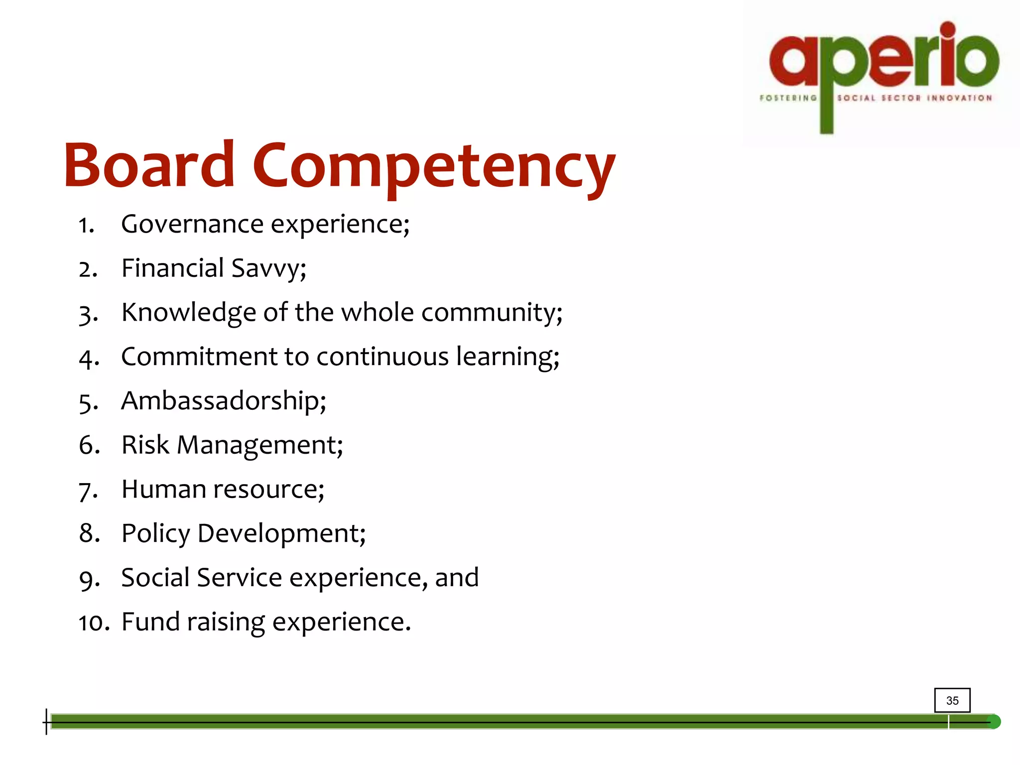 Board CompetencyGovernance experience; Financial Savvy; Knowledge of the whole community;Commitment to continuous learning;Ambassadorship;Risk Management;Human resource; Policy Development; Social Service experience, andFund raising experience.