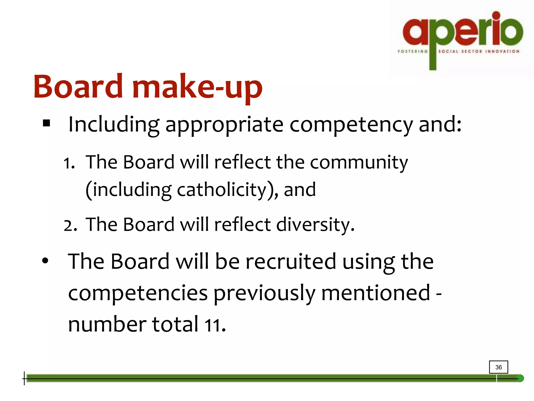 Board make-upIncluding appropriate competency and:The Board will reflect the community (including catholicity), andThe Board will reflect diversity.The Board will be recruited using the competencies previously mentioned - number total 11.Board Committee StructureAudit committee – financial, health and safety, employee standards, public health, and environmental;Policy/Procedures (governance) committee – to examine bylaws (currently there are multiple bylaws in use);Finance Committee, andRecruiting and Nominating (HR) committee.