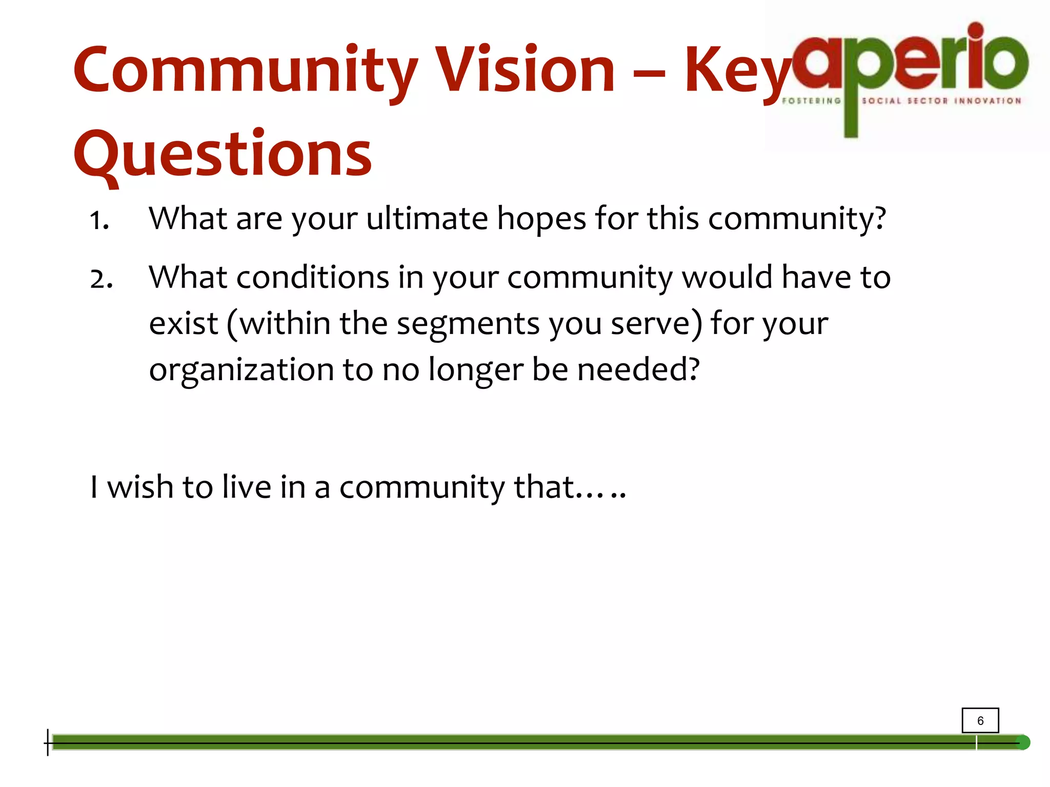 Community Vision – Key QuestionsWhat are your ultimate hopes for this community? What conditions in your community would have to exist (within the segments you serve) for your organization to no longer be needed?I wish to live in a community that…..
