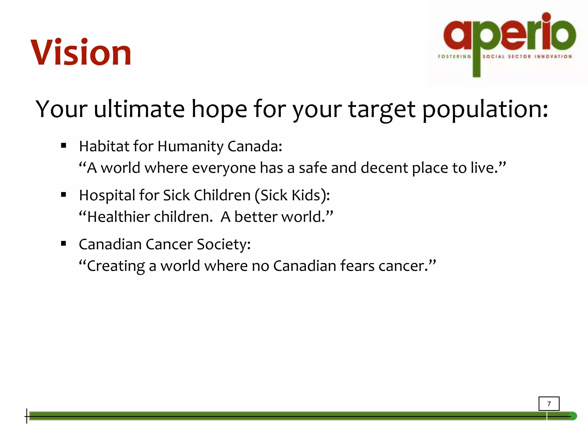 VisionYour ultimate hope for your target population:Habitat for Humanity Canada: “A world where everyone has a safe and decent place to live.”Hospital for Sick Children (Sick Kids): “Healthier children.  A better world.”Canadian Cancer Society: “Creating a world where no Canadian fears cancer.”
