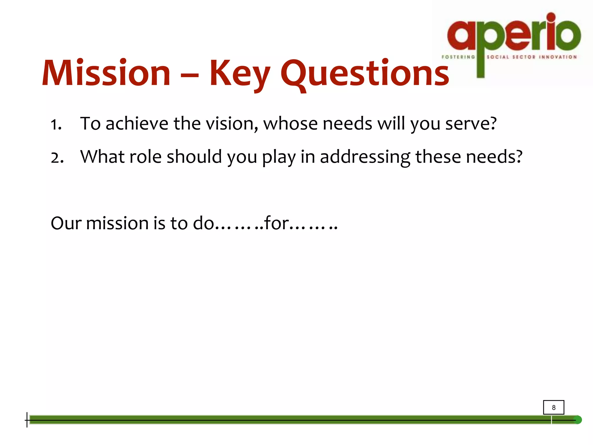 Mission – Key QuestionsTo achieve the vision, whose needs will you serve?What role should you play in addressing these needs?Our mission is to do……..for……..