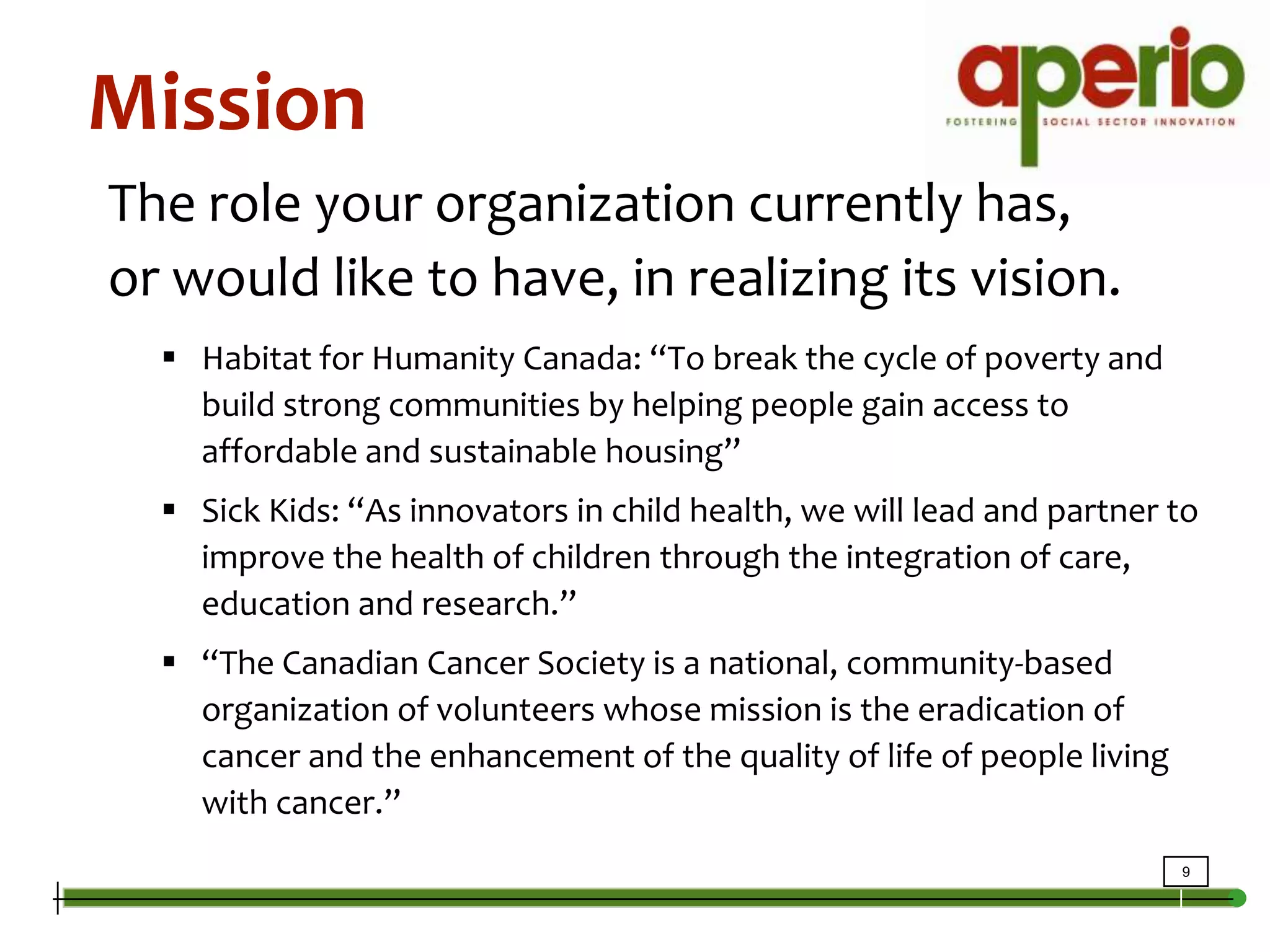 MissionThe role your organization currently has, or would like to have, in realizing its vision.Habitat for Humanity Canada: “To break the cycle of poverty and build strong communities by helping people gain access to affordable and sustainable housing”Sick Kids: “As innovators in child health, we will lead and partner to improve the health of children through the integration of care, education and research.” “The Canadian Cancer Society is a national, community-based organization of volunteers whose mission is the eradication of cancer and the enhancement of the quality of life of people living with cancer.”