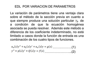 EDL POR VARIACION DE PARAMETROS
La variación de parámetros tiene una ventaja clara
sobre el método de la sección previa en cuanto a
que siempre produce una solución particular de
a condición de que la ecuación homogénea
asociada se pueda resolver. Además este método a
diferencia de los coeficiente indeterminado, no está
limitado a casos donde la función de entrada es una
combinación de los cuatro tipos de funciones.
………………(1)
……………………..(2)
 