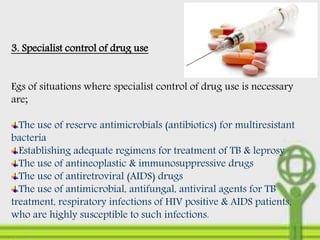 3. Specialist control of drug use
Egs of situations where specialist control of drug use is necessary
are;
The use of reserve antimicrobials (antibiotics) for multiresistant
bacteria
Establishing adequate regimens for treatment of TB & leprosy
The use of antineoplastic & immunosuppressive drugs
The use of antiretroviral (AIDS) drugs
The use of antimicrobial, antifungal, antiviral agents for TB
treatment, respiratory infections of HIV positive & AIDS patients,
who are highly susceptible to such infections.
 