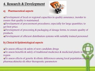 4. Research & Development
a) Pharmaceutical aspects
Development of local or regional capacities in quality assurance, inorder to
ensure that quality is maintained.
Development of procurement procedures, especially for large quantities, to
get best price.
Development of processing & packaging of dosage forms, to ensure quality of
products.
Development of efficient distribution systems with suitably trained personnel
b) Clinical & Epidemiological aspects
To assess efficacy & safety of new candidate drugs
To assess benefits & safety of traditional medicines & medicinal plants in the
region
To assess effects of genetic & ethnic differences among local population on the
pharmacokinetics & other therapeutic parameters
 