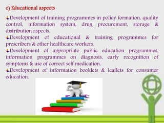 c) Educational aspects
Development of training programmes in policy formation, quality
control, information system, drug procurement, storage &
distribution aspects.
Development of educational & training programmes for
prescribers & other healthcare workers.
Development of appropriate public education programmes,
information programmes on diagnosis, early recognition of
symptoms & use of correct self medication.
Development of information booklets & leaflets for consumer
education.
 