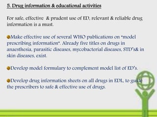 5. Drug information & educational activities
For safe, effective & prudent use of ED, relevant & reliable drug
information is a must.
Make effective use of several WHO publications on “model
prescribing information”. Already five titles on drugs in
anaesthesia, parasitic diseases, mycobacterial diseases, STD’s& in
skin diseases, exist.
Develop model formulary to complement model list of ED’s.
Develop drug information sheets on all drugs in EDL, to guide
the prescribers to safe & effective use of drugs.
 