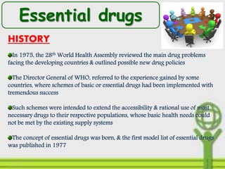 Essential drugs
HISTORY
In 1975, the 28th World Health Assembly reviewed the main drug problems
facing the developing countries & outlined possible new drug policies
The Director General of WHO, referred to the experience gained by some
countries, where schemes of basic or essential drugs had been implemented with
tremendous success
Such schemes were intended to extend the accessibility & rational use of most
necessary drugs to their respective populations, whose basic health needs could
not be met by the existing supply systems
The concept of essential drugs was born, & the first model list of essential drugs
was published in 1977
 
