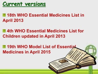 Current versions
18th WHO Essential Medicines List in
April 2013
4th WHO Essential Medicines List for
Children updated in April 2013
19th WHO Model List of Essential
Medicines in April 2015
 