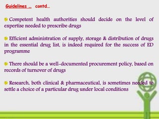 Competent health authorities should decide on the level of
expertise needed to prescribe drugs
Efficient administration of supply, storage & distribution of drugs
in the essential drug list, is indeed required for the success of ED
programme
There should be a well-documented procurement policy, based on
records of turnover of drugs
Research, both clinical & pharmaceutical, is sometimes needed to
settle a choice of a particular drug under local conditions
Guidelines … contd…
 