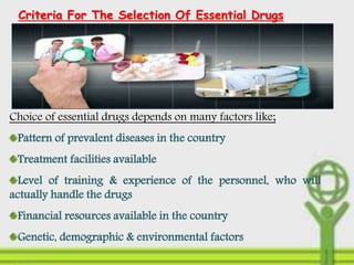 Criteria For The Selection Of Essential Drugs
Choice of essential drugs depends on many factors like;
Pattern of prevalent diseases in the country
Treatment facilities available
Level of training & experience of the personnel, who will
actually handle the drugs
Financial resources available in the country
Genetic, demographic & environmental factors
 
