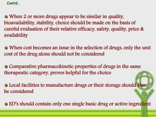 When 2 or more drugs appear to be similar in quality,
bioavailability, stability, choice should be made on the basis of
careful evaluation of their relative efficacy, safety, quality, price &
availability
When cost becomes an issue in the selection of drugs, only the unit
cost of the drug alone should not be considered
Comparative pharmacokinetic properties of drugs in the same
therapeutic category, proves helpful for the choice
Local facilities to manufacture drugs or their storage should also
be considered
ED’s should contain only one single basic drug or active ingredient
Contd…
 