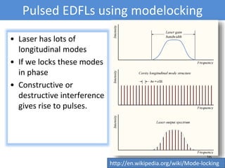 Pulsed EDFLs using modelocking
• Laser has lots of
longitudinal modes
• If we locks these modes
in phase
• Constructive or
destructive interference
gives rise to pulses.
16
http://en.wikipedia.org/wiki/Mode-locking
 