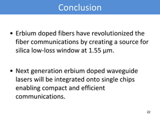 Conclusion
• Erbium doped fibers have revolutionized the
fiber communications by creating a source for
silica low-loss window at 1.55 μm.
• Next generation erbium doped waveguide
lasers will be integrated onto single chips
enabling compact and efficient
communications.
22
 
