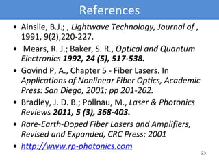 References
• Ainslie, B.J.; , Lightwave Technology, Journal of ,
1991, 9(2),220-227.
• Mears, R. J.; Baker, S. R., Optical and Quantum
Electronics 1992, 24 (5), 517-538.
• Govind P, A., Chapter 5 - Fiber Lasers. In
Applications of Nonlinear Fiber Optics, Academic
Press: San Diego, 2001; pp 201-262.
• Bradley, J. D. B.; Pollnau, M., Laser & Photonics
Reviews 2011, 5 (3), 368-403.
• Rare-Earth-Doped Fiber Lasers and Amplifiers,
Revised and Expanded, CRC Press: 2001
• http://www.rp-photonics.com
23
 