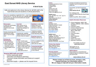 Library                                Libraries at Christchurch and St Ann’s
    East Dorset NHS Library Service                                                  Postgraduate Medical Centre            Hospitals. Special arrangements apply,
                                                                                     Poole Hospital                         please ask.
                                                            A Brief Guide            Longfleet Road
                                                                                     Poole                                  Find books, journals & electronic
                                                                                     Dorset, BH15 2JB                       items:
   Hello and welcome to the Library Service for all NHS staff in the                 Tel: 01202 442101
                                                                                                                            www.swims.nhs.uk
                                                                                     Fax: 01202 442557
        East Dorset area and students on clinical placements.                        PGMC.library@poole.nhs.uk
                                                                                                                            Our catalogue lists
                                                                                     Staffed hours:                         resources held across the South West
Join us by completing a registration form — don’t forget                                                                    Region.
                                                                                     8.30 - 5pm Mon-Thur, 8.30 - 5pm Fri.
to bring your ID. We can then give you a SWIMS library                               Librarian:                             Search by author, title or subject.
ticket so you can start to borrow books and request                                  Susan Merner BLib MCLIP
services immediately.                                                                Library Assistant:
                                                                                     Barbara Peirce                         Health Information Resources

                                                                                     Library                                • Clinical databases: AMED, BNI,
Study space               Journals                       Feedback is welcomed.       Education Centre                         CINAHL, EMBASE, HMIC, Medline,
A quiet and comfortable   Back issues can be             Please write to the         Royal Bournemouth Hospital               PsycINFO
atmosphere for            borrowed for 1 week.           Librarian or place a        Castle Lane East                       • Cochrane Library
                                                                                     Bournemouth, BH7 7DW
research and private      Check the catalogue for        comment in our book.                                               • Evidence Based Reviews
                                                                                     Tel: 01202 704270
study.                    listings and                                               Fax: 01202 704269                      • E-journals, including
                          electronic titles.             Telephone available         library@rbch.nhs.uk                      BMJ & JAMA titles
Access at evenings and                                   outside the Library to      www.rbch.nhs.uk                        • E-books
weekends for those        Experienced, qualified         avoid disturbing others.                                           • Drug Information
with a Trust ID swipe     health librarians to provide                               Staffed hours:                         • Images
card.                     friendly help and support.                                 8.30am – 5.pm Mon – Fri
                                                         Enquiries welcome.          Librarian: Job Share
                                                                                                                            • Map of Medicine
                                                         Phone/e-mail/visit us!      Maureen Hill BA AdvDipEd MCLIP         • Guidelines
Printing and                                                                         Alison Day BA MA MCLIP                 • Patient Information
                          Books                                                      Library Assistants:                    • Specialist Collections
Photocopying              • Over 15,000 books            CCTV is installed for the   Maureen Whorwood, Pat Turner
• 5p per A4 sheet         • Loans for up to 3 weeks      security of our
• Must be within the                                                                                                                All available via links at
                          • Renewals possible            users and our stock.        Primary Care Librarian:
  terms of the NHS                                                                                                                   www.swice.nhs.uk
                          • Return books to staff or                                 Mary Hogg BLib MCLIP
  Copyright Licence         place in book return bins    Computing facilities        (Based at Poole Library)               Self-register for an
• During staffed hours    • Search on the regional       for access to Health        Tel: 01202 442101                      ATHENS password.
  only                      catalogue                    Information Resources       mary.hogg@poole.nhs.uk
                            www.swims.nhs.uk             on the Internet.                                                   NHS Evidence
                                                                                     Principal Librarian:                   Easy access to a comprehensive
                                                                                     John Gill BSc(Econ) MCLIP              evidence base for everyone in health
 Keeping NHS staff up-to-date:                                                       (Based at Poole Library)               and social care.
•    Current awareness alerts                                                        Tel: 01202 442102
•    Information and literature searching                                            john.gill@poole.nhs.uk
                                                                                                                                    www.evidence.nhs.uk
•    Training to locate information and evidence to support
     practice                                                                               Please contact us to find out more, arrange a visit,
•    Document supply — please use the request forms                                             request training or an information search.
                                                                                           We are happy to help with all your information needs.
Last updated July 2009
 