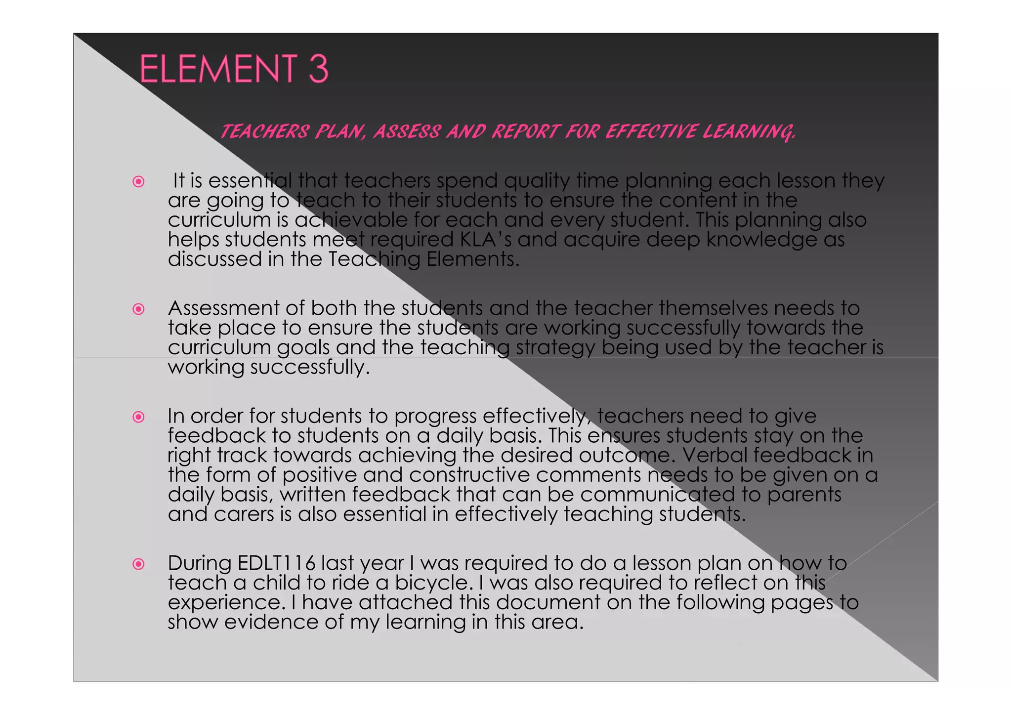 TEACHERS PLAN, ASSESS AND REPORT FOR EFFECTIVE LEARNING.

It is essential that teachers spend quality time planning each lesson they
are going to teach to their students to ensure the content in the
curriculum is achievable for each and every student. This planning also
helps students meet required KLA’s and acquire deep knowledge as
discussed in the Teaching Elements.

Assessment of both the students and the teacher themselves needs to
take place to ensure the students are working successfully towards the
curriculum goals and the teaching strategy being used by the teacher is
working successfully.

In order for students to progress effectively, teachers need to give
feedback to students on a daily basis. This ensures students stay on the
right track towards achieving the desired outcome. Verbal feedback in
the form of positive and constructive comments needs to be given on a
daily basis, written feedback that can be communicated to parents
and carers is also essential in effectively teaching students.

During EDLT116 last year I was required to do a lesson plan on how to
teach a child to ride a bicycle. I was also required to reflect on this
experience. I have attached this document on the following pages to
show evidence of my learning in this area.
 