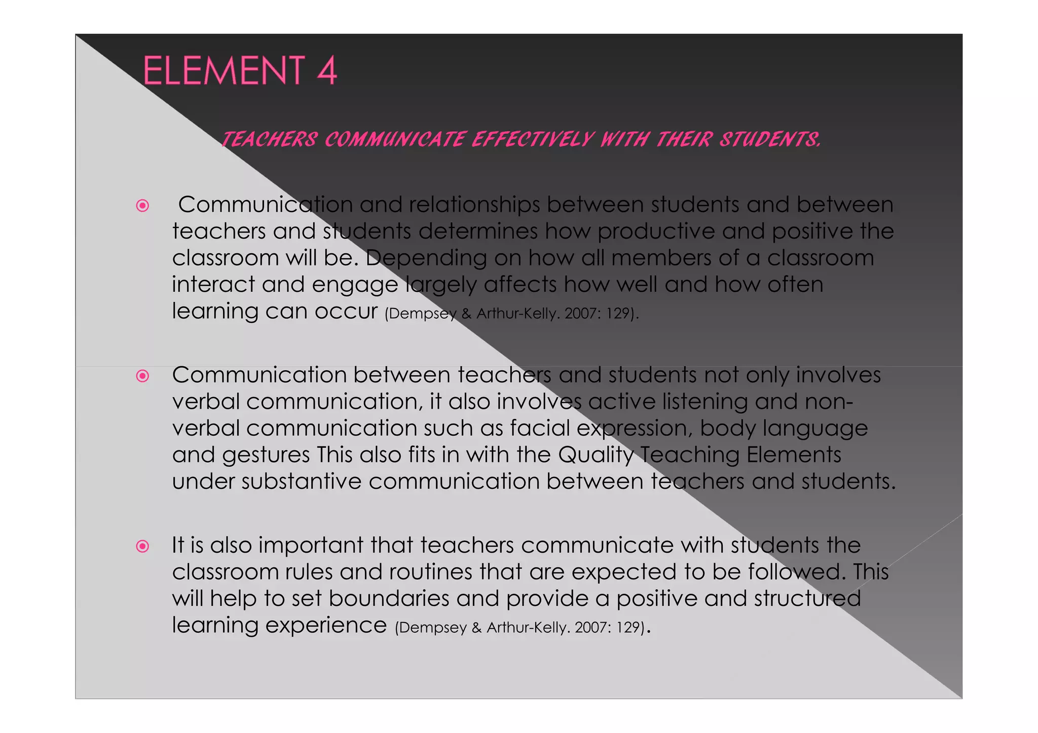 TEACHERS COMMUNICATE EFFECTIVELY WITH THEIR STUDENTS.

 Communication and relationships between students and between
teachers and students determines how productive and positive the
classroom will be. Depending on how all members of a classroom
interact and engage largely affects how well and how often
learning can occur (Dempsey & Arthur-Kelly. 2007: 129).

Communication between teachers and students not only involves
verbal communication, it also involves active listening and non-
verbal communication such as facial expression, body language
and gestures This also fits in with the Quality Teaching Elements
under substantive communication between teachers and students.

It is also important that teachers communicate with students the
classroom rules and routines that are expected to be followed. This
will help to set boundaries and provide a positive and structured
learning experience (Dempsey & Arthur-Kelly. 2007: 129).
 