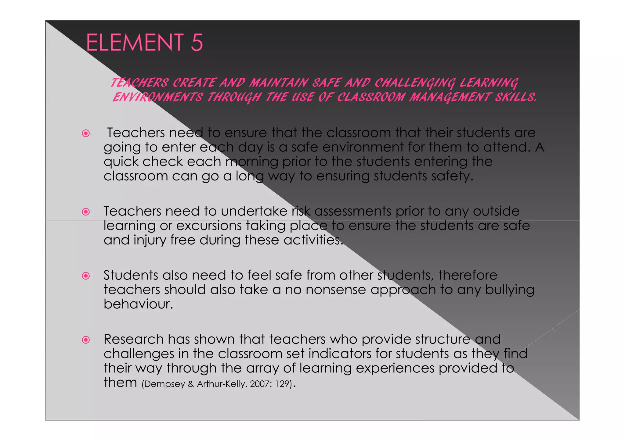TEACHERS CREATE AND MAINTAIN SAFE AND CHALLENGING LEARNING
 ENVIRONMENTS THROUGH THE USE OF CLASSROOM MANAGEMENT SKILLS.

Teachers need to ensure that the classroom that their students are
going to enter each day is a safe environment for them to attend. A
quick check each morning prior to the students entering the
classroom can go a long way to ensuring students safety.

Teachers need to undertake risk assessments prior to any outside
learning or excursions taking place to ensure the students are safe
and injury free during these activities.

Students also need to feel safe from other students, therefore
teachers should also take a no nonsense approach to any bullying
behaviour.

Research has shown that teachers who provide structure and
challenges in the classroom set indicators for students as they find
their way through the array of learning experiences provided to
them (Dempsey & Arthur-Kelly. 2007: 129).
 